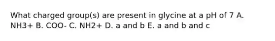 What charged group(s) are present in glycine at a pH of 7 A. NH3+ B. COO- C. NH2+ D. a and b E. a and b and c