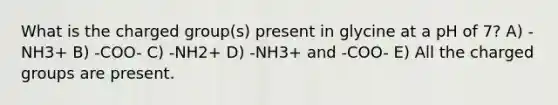 What is the charged group(s) present in glycine at a pH of 7? A) -NH3+ B) -COO- C) -NH2+ D) -NH3+ and -COO- E) All the charged groups are present.