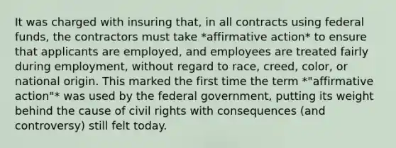 It was charged with insuring that, in all contracts using federal funds, the contractors must take *affirmative action* to ensure that applicants are employed, and employees are treated fairly during employment, without regard to race, creed, color, or national origin. This marked the first time the term *"affirmative action"* was used by the federal government, putting its weight behind the cause of civil rights with consequences (and controversy) still felt today.