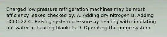 Charged low pressure refrigeration machines may be most efficiency leaked checked by: A. Adding dry nitrogen B. Adding HCFC-22 C. Raising system pressure by heating with circulating hot water or heating blankets D. Operating the purge system