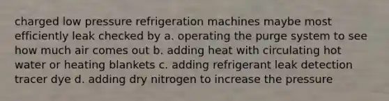 charged low pressure refrigeration machines maybe most efficiently leak checked by a. operating the purge system to see how much air comes out b. adding heat with circulating hot water or heating blankets c. adding refrigerant leak detection tracer dye d. adding dry nitrogen to increase the pressure