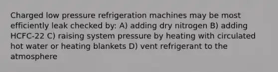 Charged low pressure refrigeration machines may be most efficiently leak checked by: A) adding dry nitrogen B) adding HCFC-22 C) raising system pressure by heating with circulated hot water or heating blankets D) vent refrigerant to the atmosphere