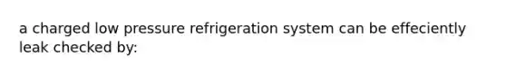 a charged low pressure refrigeration system can be effeciently leak checked by: