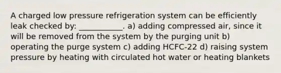 A charged low pressure refrigeration system can be efficiently leak checked by: ___________. a) adding compressed air, since it will be removed from the system by the purging unit b) operating the purge system c) adding HCFC-22 d) raising system pressure by heating with circulated hot water or heating blankets