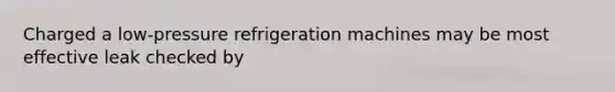 Charged a low-pressure refrigeration machines may be most effective leak checked by