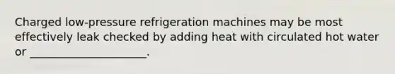 Charged low-pressure refrigeration machines may be most effectively leak checked by adding heat with circulated hot water or _____________________.