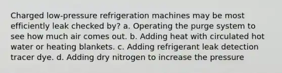 Charged low-pressure refrigeration machines may be most efficiently leak checked by? a. Operating the purge system to see how much air comes out. b. Adding heat with circulated hot water or heating blankets. c. Adding refrigerant leak detection tracer dye. d. Adding dry nitrogen to increase the pressure