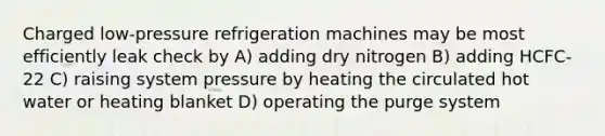 Charged low-pressure refrigeration machines may be most efficiently leak check by A) adding dry nitrogen B) adding HCFC-22 C) raising system pressure by heating the circulated hot water or heating blanket D) operating the purge system