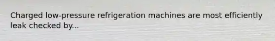Charged low-pressure refrigeration machines are most efficiently leak checked by...