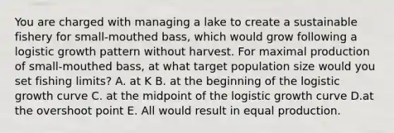 You are charged with managing a lake to create a sustainable fishery for small-mouthed bass, which would grow following a logistic growth pattern without harvest. For maximal production of small-mouthed bass, at what target population size would you set fishing limits? A. at K B. at the beginning of the logistic growth curve C. at the midpoint of the logistic growth curve D.at the overshoot point E. All would result in equal production.