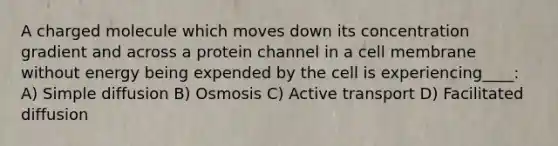 A charged molecule which moves down its concentration gradient and across a protein channel in a cell membrane without energy being expended by the cell is experiencing____: A) Simple diffusion B) Osmosis C) Active transport D) Facilitated diffusion