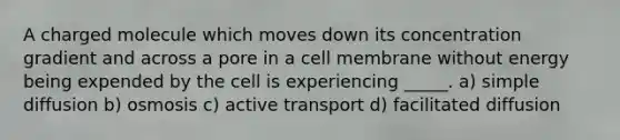 A charged molecule which moves down its concentration gradient and across a pore in a cell membrane without energy being expended by the cell is experiencing _____. a) simple diffusion b) osmosis c) <a href='https://www.questionai.com/knowledge/kMKMOq79JD-active-transport' class='anchor-knowledge'>active transport</a> d) facilitated diffusion