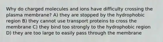 Why do charged molecules and ions have difficulty crossing the plasma membrane? A) they are stopped by the hydrophobic region B) they cannot use transport proteins to cross the membrane C) they bind too strongly to the hydrophobic region D) they are too large to easily pass through the membrane