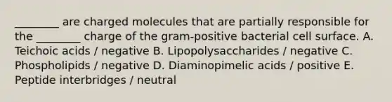 ________ are charged molecules that are partially responsible for the ________ charge of the gram-positive bacterial cell surface. A. Teichoic acids / negative B. Lipopolysaccharides / negative C. Phospholipids / negative D. Diaminopimelic acids / positive E. Peptide interbridges / neutral