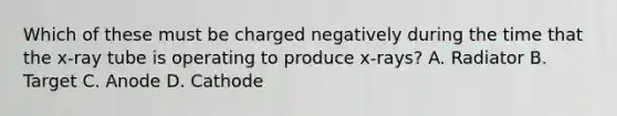 Which of these must be charged negatively during the time that the x-ray tube is operating to produce x-rays? A. Radiator B. Target C. Anode D. Cathode