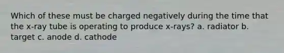 Which of these must be charged negatively during the time that the x-ray tube is operating to produce x-rays? a. radiator b. target c. anode d. cathode