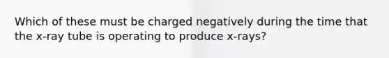 Which of these must be charged negatively during the time that the x-ray tube is operating to produce x-rays?