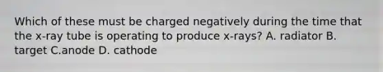 Which of these must be charged negatively during the time that the x-ray tube is operating to produce x-rays? A. radiator B. target C.anode D. cathode