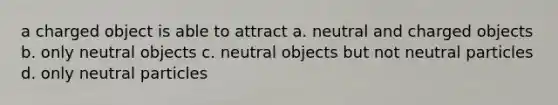 a charged object is able to attract a. neutral and charged objects b. only neutral objects c. neutral objects but not neutral particles d. only neutral particles