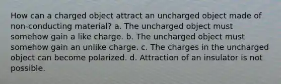 How can a charged object attract an uncharged object made of non-conducting material? a. The uncharged object must somehow gain a like charge. b. The uncharged object must somehow gain an unlike charge. c. The charges in the uncharged object can become polarized. d. Attraction of an insulator is not possible.