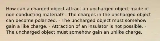 How can a charged object attract an uncharged object made of non-conducting material? - The charges in the uncharged object can become polarized. - The uncharged object must somehow gain a like charge. - Attraction of an insulator is not possible. - The uncharged object must somehow gain an unlike charge.