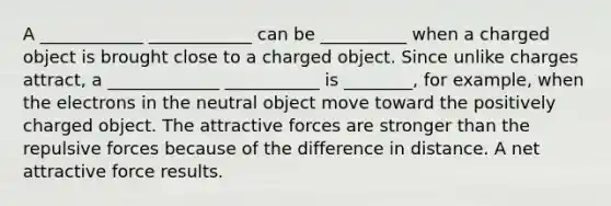 A ____________ ____________ can be __________ when a charged object is brought close to a charged object. Since unlike charges attract, a _____________ ___________ is ________, for example, when the electrons in the neutral object move toward the positively charged object. The attractive forces are stronger than the repulsive forces because of the difference in distance. A net attractive force results.