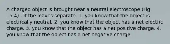 A charged object is brought near a neutral electroscope (Fig. 15.4) . If the leaves separate, 1. you know that the object is electrically neutral. 2. you know that the object has a net electric charge. 3. you know that the object has a net positive charge. 4. you know that the object has a net negative charge.