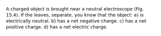 A charged object is brought near a neutral electroscope (Fig. 15.4). If the leaves, separate, you know that the object: a) is electrically neutral. b) has a net negative charge. c) has a net positive charge. d) has a net electric charge.