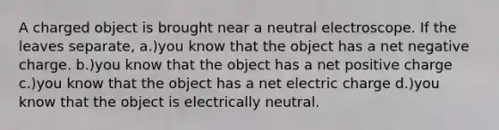 A charged object is brought near a neutral electroscope. If the leaves separate, a.)you know that the object has a net negative charge. b.)you know that the object has a net positive charge c.)you know that the object has a net electric charge d.)you know that the object is electrically neutral.