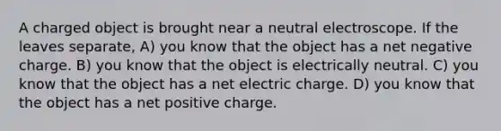 A charged object is brought near a neutral electroscope. If the leaves separate, A) you know that the object has a net negative charge. B) you know that the object is electrically neutral. C) you know that the object has a net electric charge. D) you know that the object has a net positive charge.