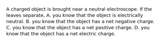 A charged object is brought near a neutral electroscope. If the leaves separate, A. you know that the object is electrically neutral. B. you know that the object has a net negative charge. C. you know that the object has a net positive charge. D. you know that the object has a net electric charge.