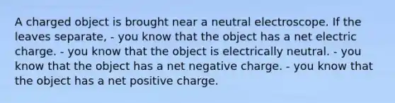 A charged object is brought near a neutral electroscope. If the leaves separate, - you know that the object has a net electric charge. - you know that the object is electrically neutral. - you know that the object has a net negative charge. - you know that the object has a net positive charge.