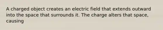 A charged object creates an electric field that extends outward into the space that surrounds it. The charge alters that space, causing