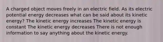 A charged object moves freely in an electric field. As its electric potential energy decreases what can be said about its kinetic energy? The kinetic energy increases The kinetic energy is constant The kinetic energy decreases There is not enough information to say anything about the kinetic energy.