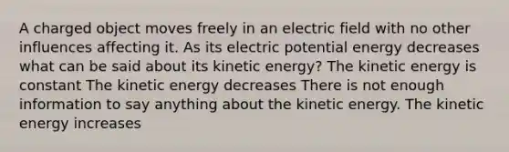 A charged object moves freely in an electric field with no other influences affecting it. As its electric potential energy decreases what can be said about its kinetic energy? The kinetic energy is constant The kinetic energy decreases There is not enough information to say anything about the kinetic energy. The kinetic energy increases