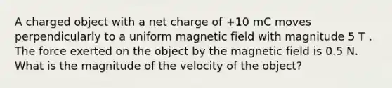 A charged object with a net charge of +10 mC moves perpendicularly to a uniform magnetic field with magnitude 5 T . The force exerted on the object by the magnetic field is 0.5 N. What is the magnitude of the velocity of the object?