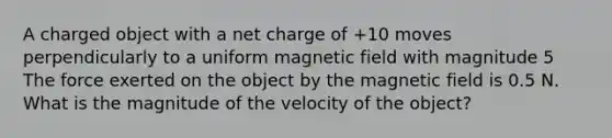 A charged object with a net charge of +10 moves perpendicularly to a uniform magnetic field with magnitude 5 The force exerted on the object by the magnetic field is 0.5 N. What is the magnitude of the velocity of the object?