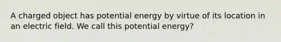 A charged object has potential energy by virtue of its location in an electric field. We call this potential energy?