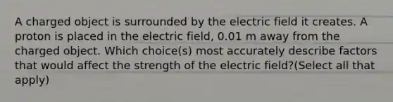 A charged object is surrounded by the electric field it creates. A proton is placed in the electric field, 0.01 m away from the charged object. Which choice(s) most accurately describe factors that would affect the strength of the electric field?(Select all that apply)