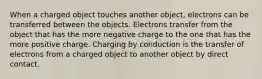 When a charged object touches another object, electrons can be transferred between the objects. Electrons transfer from the object that has the more negative charge to the one that has the more positive charge. Charging by conduction is the transfer of electrons from a charged object to another object by direct contact.