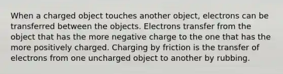 When a charged object touches another object, electrons can be transferred between the objects. Electrons transfer from the object that has the more negative charge to the one that has the more positively charged. Charging by friction is the transfer of electrons from one uncharged object to another by rubbing.