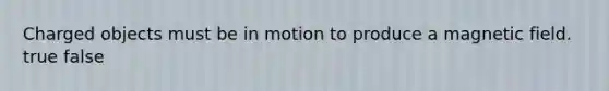 Charged objects must be in motion to produce a magnetic field. true false