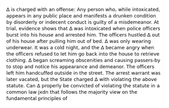 ∆ is charged with an offense: Any person who, while intoxicated, appears in any public place and manifests a drunken condition by disorderly or indecent conduct is guilty of a misdemeanor. At trial, evidence shows that ∆ was intoxicated when police officers burst into his house and arrested him. The officers hustled ∆ out of his house after pulling him out of bed. ∆ was only wearing underwear. It was a cold night, and the ∆ became angry when the officers refused to let him go back into the house to retrieve clothing. ∆ began screaming obscenities and causing passers-by to stop and notice his appearance and demeanor. The officers left him handcuffed outside in the street. The arrest warrant was later vacated, but the State charged ∆ with violating the above statute. Can ∆ properly be convicted of violating the statute in a common law jxdn that follows the majority view on the fundamental principles of