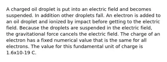 A charged oil droplet is put into an electric field and becomes suspended. In addition other droplets fall. An electron is added to an oil droplet and ionized by impact before getting to the electric field. Because the droplets are suspended in the electric field, the gravitational force cancels the electric field. The charge of an electron has a fixed numerical value that is the same for all electrons. The value for this fundamental unit of charge is 1.6x10-19 C.