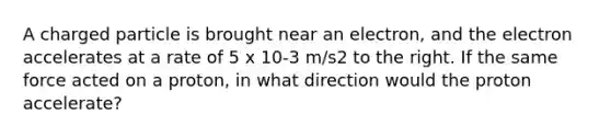 A charged particle is brought near an electron, and the electron accelerates at a rate of 5 x 10-3 m/s2 to the right. If the same force acted on a proton, in what direction would the proton accelerate?