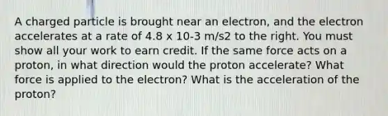 A charged particle is brought near an electron, and the electron accelerates at a rate of 4.8 x 10-3 m/s2 to the right. You must show all your work to earn credit. If the same force acts on a proton, in what direction would the proton accelerate? What force is applied to the electron? What is the acceleration of the proton?