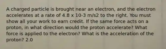 A charged particle is brought near an electron, and the electron accelerates at a rate of 4.8 x 10-3 m/s2 to the right. You must show all your work to earn credit. If the same force acts on a proton, in what direction would the proton accelerate? What force is applied to the electron? What is the acceleration of the proton? 2.0