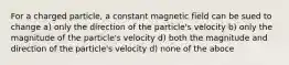 For a charged particle, a constant magnetic field can be sued to change a) only the direction of the particle's velocity b) only the magnitude of the particle's velocity d) both the magnitude and direction of the particle's velocity d) none of the aboce