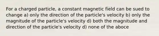 For a charged particle, a constant magnetic field can be sued to change a) only the direction of the particle's velocity b) only the magnitude of the particle's velocity d) both the magnitude and direction of the particle's velocity d) none of the aboce