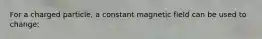 For a charged particle, a constant magnetic field can be used to change: